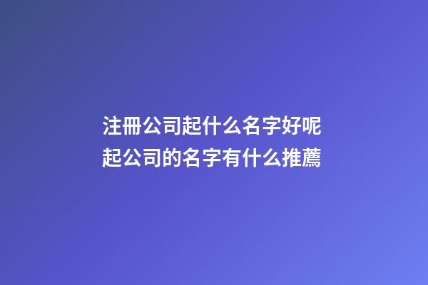注冊公司起什么名字好呢 起公司的名字有什么推薦